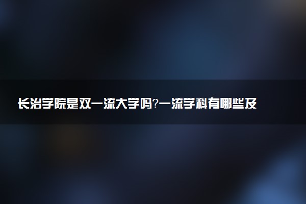长治学院是双一流大学吗？一流学科有哪些及历年分数线位次