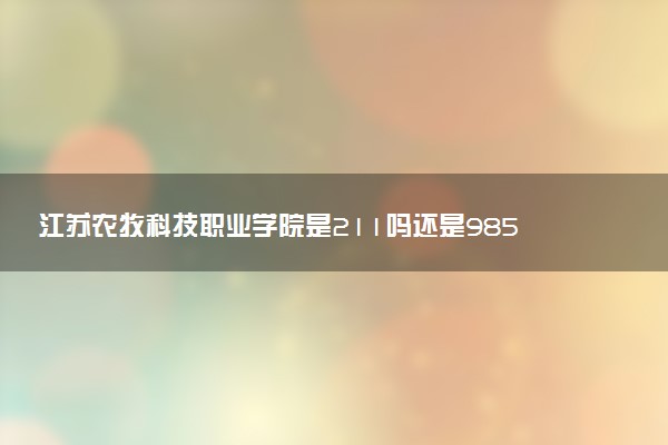 江苏农牧科技职业学院是211吗还是985 怎么样值得读吗及学长学姐评价