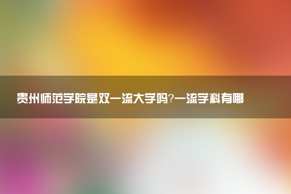 贵州师范学院是双一流大学吗？一流学科有哪些及历年分数线位次