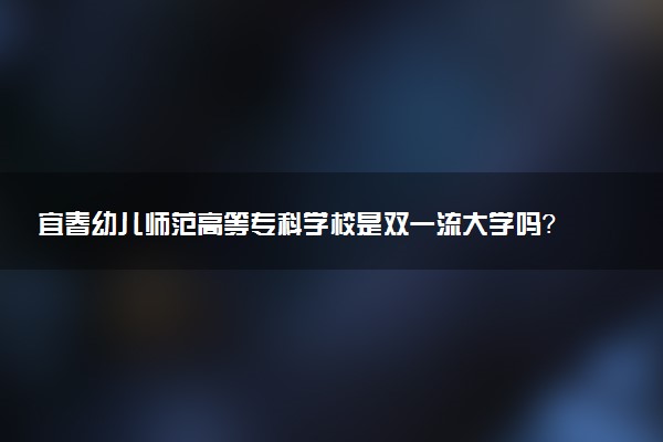 宜春幼儿师范高等专科学校是双一流大学吗？一流学科有哪些及历年分数线位次