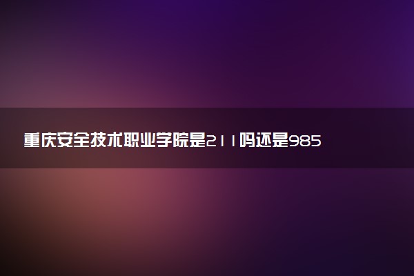 重庆安全技术职业学院是211吗还是985 怎么样值得读吗及学长学姐评价