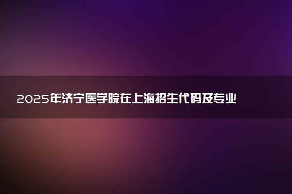 2025年济宁医学院在上海招生代码及专业代码 济宁医学院上海代码是多少？怎么查询？