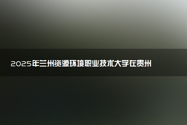 2025年兰州资源环境职业技术大学在贵州招生代码：1448 专业代码及报考指南