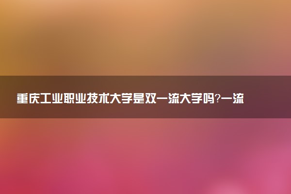 重庆工业职业技术大学是双一流大学吗？一流学科有哪些及历年分数线位次