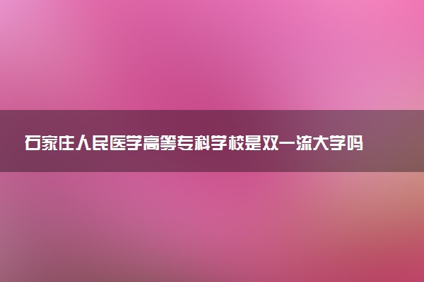 石家庄人民医学高等专科学校是双一流大学吗？一流学科有哪些及历年分数线位次