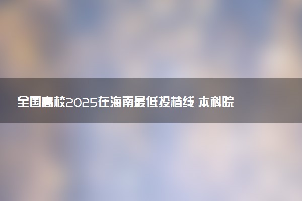全国高校2025在海南最低投档线 本科院校录取分数线是多少