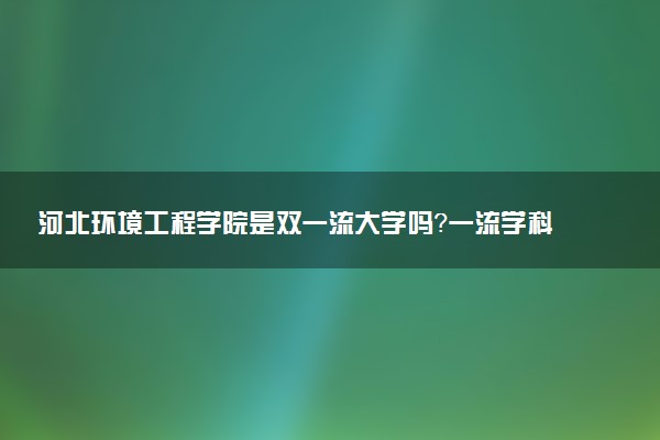 河北环境工程学院是双一流大学吗？一流学科有哪些及历年分数线位次