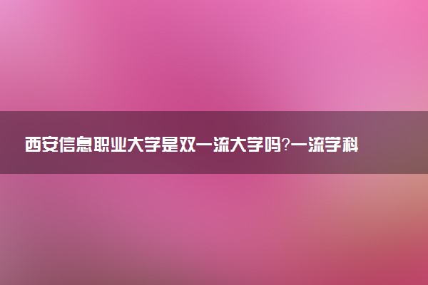 西安信息职业大学是双一流大学吗？一流学科有哪些及历年分数线位次