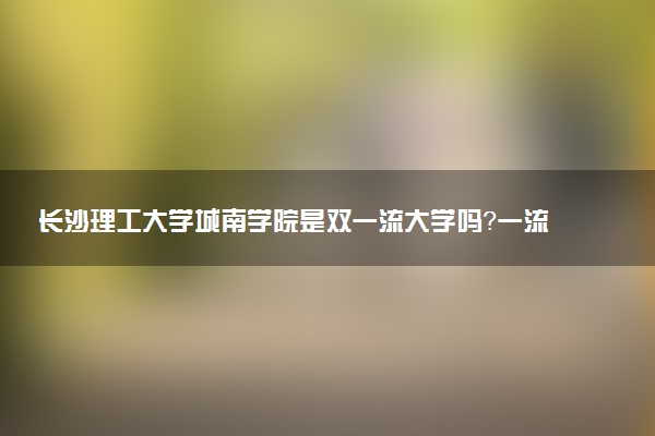 长沙理工大学城南学院是双一流大学吗？一流学科有哪些及历年分数线位次