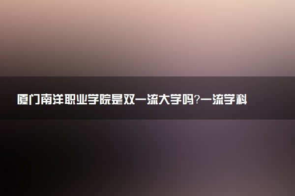 厦门南洋职业学院是双一流大学吗？一流学科有哪些及历年分数线位次