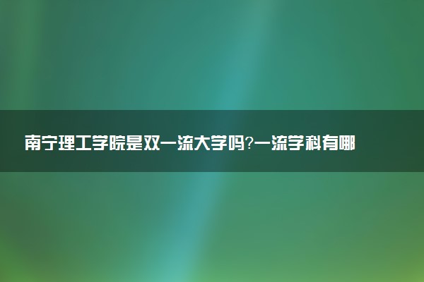 南宁理工学院是双一流大学吗？一流学科有哪些及历年分数线位次