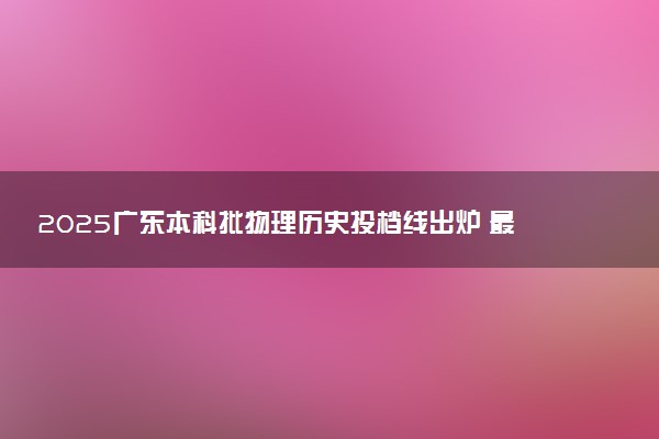 2025广东本科批物理历史投档线出炉 最低分是多少
