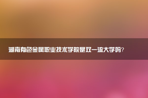 湖南有色金属职业技术学院是双一流大学吗？一流学科有哪些及历年分数线位次