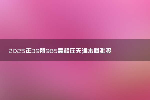 2025年39所985高校在天津本科批投档线及位次
