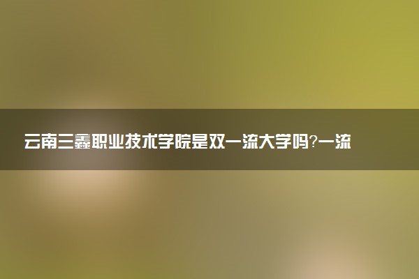 云南三鑫职业技术学院是双一流大学吗？一流学科有哪些及历年分数线位次