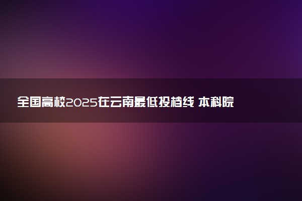 全国高校2025在云南最低投档线 本科院校录取分数线是多少