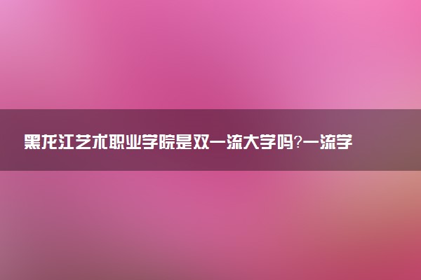 黑龙江艺术职业学院是双一流大学吗？一流学科有哪些及历年分数线位次