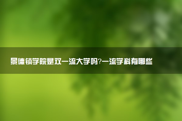 景德镇学院是双一流大学吗？一流学科有哪些及历年分数线位次