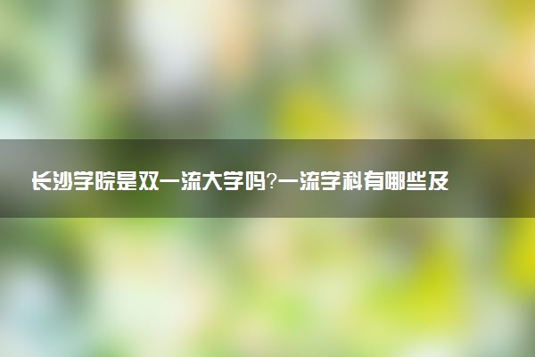 长沙学院是双一流大学吗？一流学科有哪些及历年分数线位次