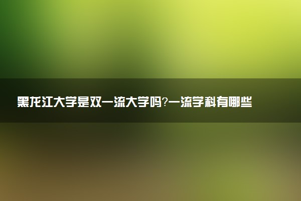 黑龙江大学是双一流大学吗？一流学科有哪些及历年分数线位次