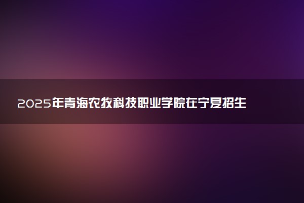 2025年青海农牧科技职业学院在宁夏招生代码：6370 专业代码及报考指南