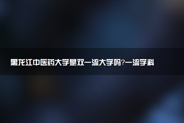 黑龙江中医药大学是双一流大学吗？一流学科有哪些及历年分数线位次