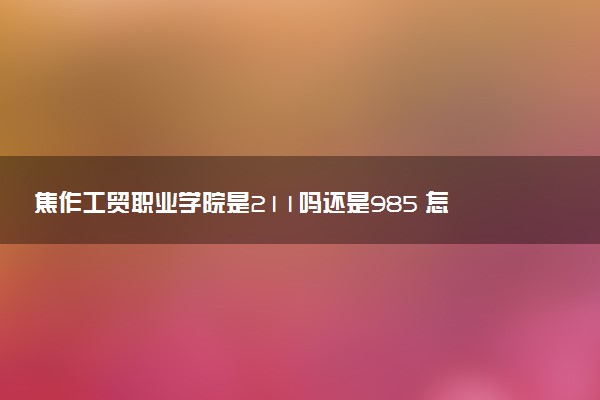 焦作工贸职业学院是211吗还是985 怎么样值得读吗及学长学姐评价