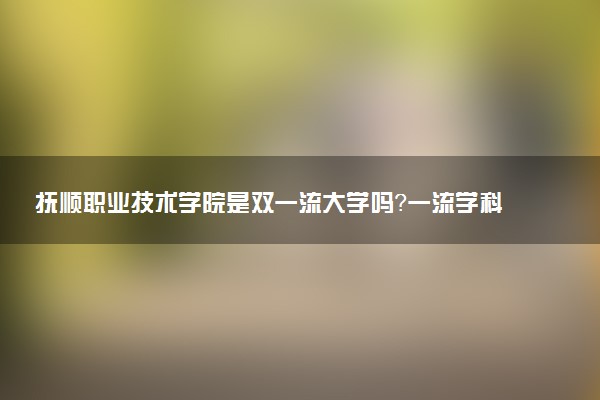 抚顺职业技术学院是双一流大学吗？一流学科有哪些及历年分数线位次