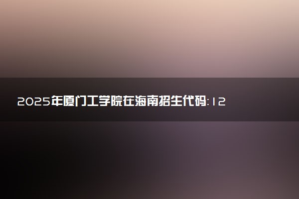 2025年厦门工学院在海南招生代码：1226 专业代码及报考指南