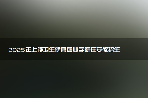 2025年上饶卫生健康职业学院在安徽招生代码：2405 专业代码及报考指南