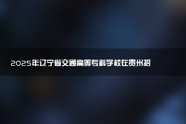 2025年辽宁省交通高等专科学校在贵州招生代码及专业代码 辽宁省交通高等专科学校贵州代码是多少？怎么查询？