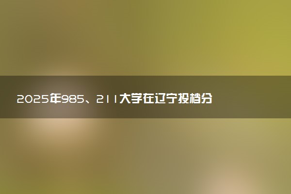 2025年985、211大学在辽宁投档分数线出炉 最低分是多少