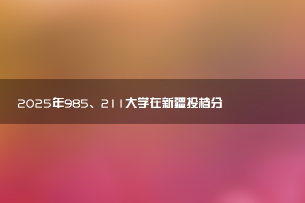 2025年985、211大学在新疆投档分数线出炉 最低分是多少