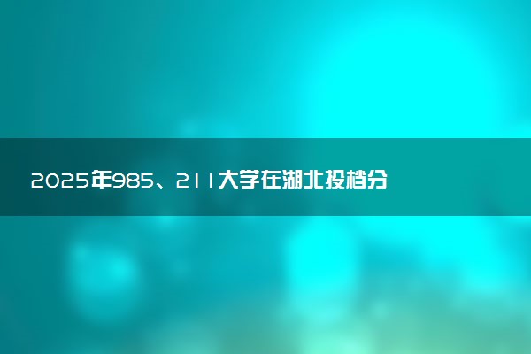 2025年985、211大学在湖北投档分数线出炉 最低分是多少