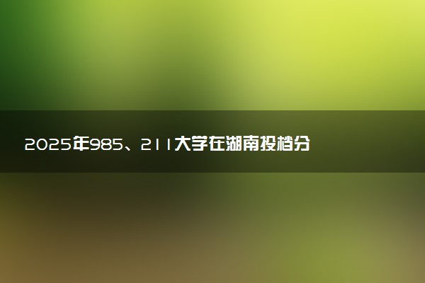 2025年985、211大学在湖南投档分数线出炉 最低分是多少