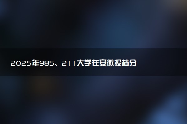 2025年985、211大学在安徽投档分数线出炉 最低分是多少