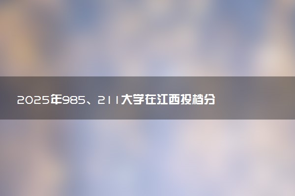 2025年985、211大学在江西投档分数线出炉 最低分是多少
