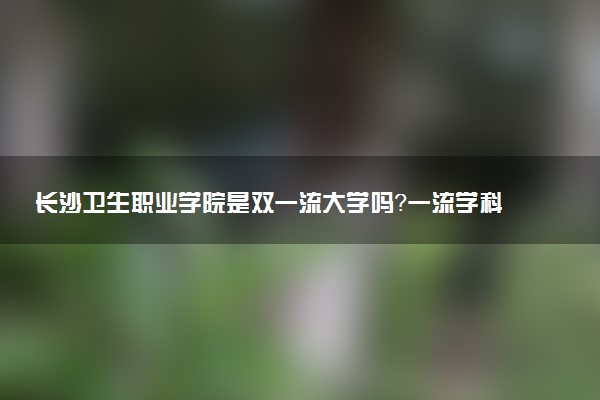 长沙卫生职业学院是双一流大学吗？一流学科有哪些及历年分数线位次