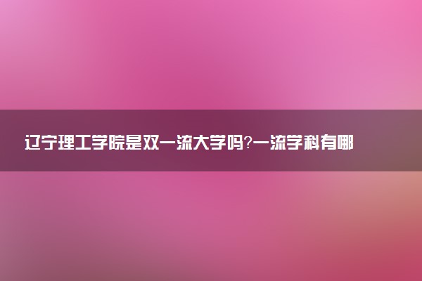 辽宁理工学院是双一流大学吗？一流学科有哪些及历年分数线位次