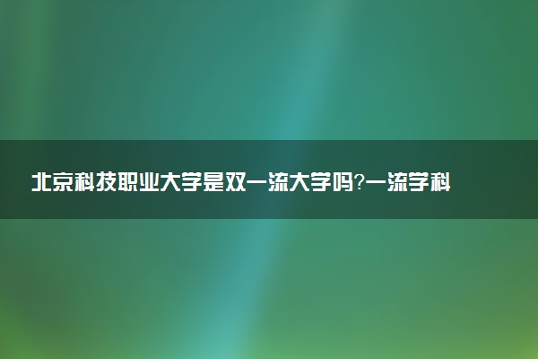 北京科技职业大学是双一流大学吗？一流学科有哪些及历年分数线位次