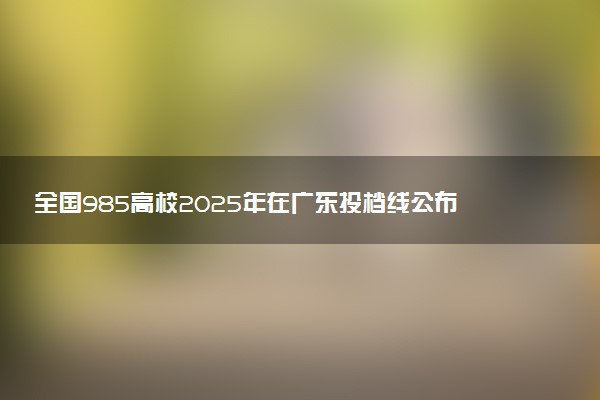 全国985高校2025年在广东投档线公布 最低分是多少