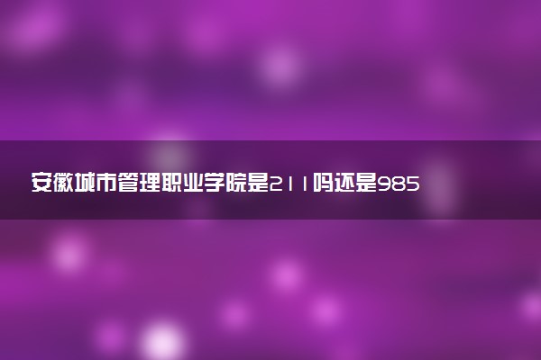 安徽城市管理职业学院是211吗还是985 怎么样值得读吗及学长学姐评价