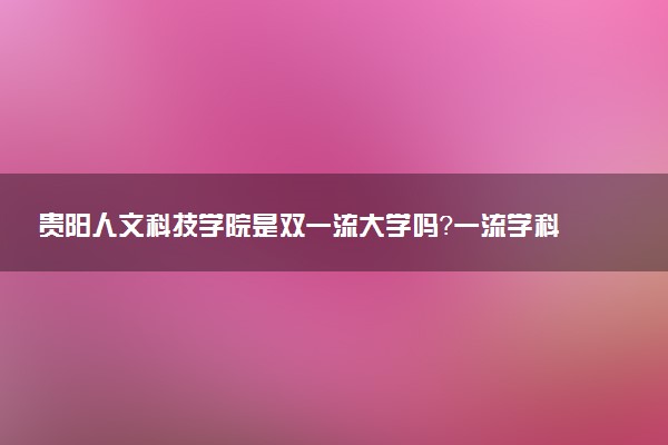 贵阳人文科技学院是双一流大学吗？一流学科有哪些及历年分数线位次