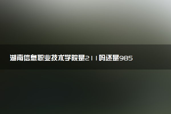 湖南信息职业技术学院是211吗还是985 怎么样值得读吗及学长学姐评价