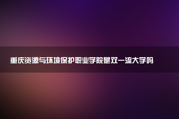 重庆资源与环境保护职业学院是双一流大学吗？一流学科有哪些及历年分数线位次