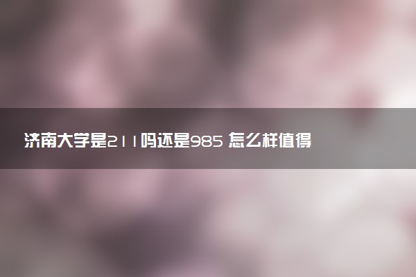济南大学是211吗还是985 怎么样值得读吗及学长学姐评价