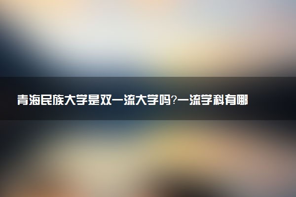 青海民族大学是双一流大学吗？一流学科有哪些及历年分数线位次