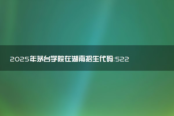 2025年茅台学院在湖南招生代码：5221 专业代码及报考指南