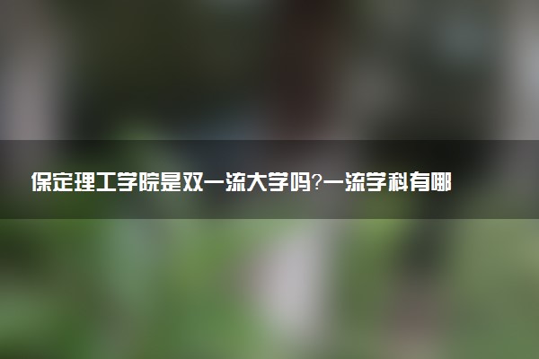 保定理工学院是双一流大学吗？一流学科有哪些及历年分数线位次