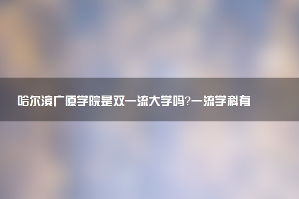 哈尔滨广厦学院是双一流大学吗？一流学科有哪些及历年分数线位次